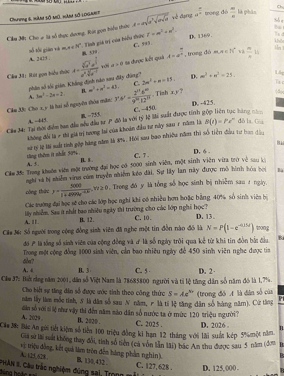 Ch
Chương 6. HÀM SÔ MÜ. HÀM SỐ LOGARIT
Số e
Câu 30: Cho a là số thực dương. Rút gọn biều thức A=asqrt(a^3sqrt asqrt a)v dạng a^(frac m)n trong đó  m/n  là phân
Bài 
số tối giản và m,n∈ N^*. Tính giá trị của biểu thức T=m^2+n^2. D. 1369 .
Ta đ
khôi
lǎn l
B. 539 . C. 593 .
A. 2425 .
Câu 31: Rút gọn biểu thức A=frac sqrt[3](a^5)· a^(frac 7)3a^4· sqrt[7](a^(-2)) với a>0 ta được kết quả A=a^(frac m)n , trong đó
m,n∈ N^* và  m/n  là
phân số tối giản. Khẳng định nào sau đây đúng?
A. 3m^2-2n=2. B. m^2+n^2=43. C. 2m^2+n=15.
D. m^2+n^2=25.
Lộg
Ta c
Câu 33: Cho x, y là hai số nguyên thỏa mãn: 3^x.6^y= (2^(15).6^(40))/9^(50).12^(25) . Tính x.y ?
(dọc
D. -425.
A. -445. B. −755. C. −450.
Câu 34: Tại thời điểm ban đầu nếu đầu tư P đô la với tỷ lệ lãi suất được tính g
hàng năm
không đồi là r thì giá trị tương lai của khoản đầu tư này sau 7 năm là B(t)=P.e^(rt) đô la. Giả
sử tỷ lệ lãi suất tính gộp hàng năm là 8%. Hỏi sau bao nhiêu năm thì số tiền đầu tư ban đầu
Bài
tăng thêm ít nhất 50% .
D. 6 .
C. 7 .
A. 5 . B. 8 .
Câu 35: Trong khuôn viên một trường đại học có 5000 sinh viên, một sinh viên vừa trở về sau ki
nghi và bị nhiễm virus cúm truyền nhiềm kéo dài. Sự lây lan này được mô hình hóa bởi Bài
công thức y= 5000/1+4999e^(-0,8t) ,forall t≥ 0. Trong đó y là tổng số học sinh bị nhiễm sau ự ngày.
Các trường đại học sẽ cho các lớp học nghi khi có nhiều hơn hoặc bằng 40% số sinh viên bị
lây nhiễm. Sau ít nhất bao nhiêu ngày thì trường cho các lớp nghi học?
A. 11. B. 12. C. 10 . D. 13 .
Câu 36: Số người trong cộng đồng sinh viên đã nghe một tin đồn nào đó là N=P(1-e^(-0,15d)) trong
đó P là tổng số sinh viên của cộng đồng và đ là số ngày trôi qua kể từ khi tin đồn bắt đầu. B
Trong một cộng đồng 1000 sinh viên, cần bao nhiêu ngày để 450 sinh viên nghe được tin
đồn?
A. 4. B. 3 C. 5 D. 2·
Câu 37: Biết rằng năm 2001, dân số Việt Nam là 78685800 người và tỉ lệ tăng dân số năm đó là 1,7%.
Cho biết sự tăng dân số được ước tính theo công thức S=A.e^(Nr) (trong đó A là dân số của
năm lấy làm mốc tính, S là dân số sau N năm, ╭ là tỉ lệ tăng dân số hàng năm). Cứ tăng Pl
dân số với tỉ lệ như vậy thì đến năm nào dân số nước ta ở mức 120 triệu người?
A. 2029 . B. 2020 . C. 2025 .
D. 2026 .
B
Câu 38: Bác An gửi tiết kiệm số tiền 100 triệu đồng kì hạn 12 tháng với lãi suất kép 5%một năm.
Giả sử lãi suất không thay đồi, tính số tiền (cả vốn lẫn lãi) bác An thu được sau 5 năm (đơn B
vị: triệu đồng, kết quả làm tròn đến hàng phần nghìn).
B
A. 125,628 . B. 130,432 . C. 127,628 . D. 125, 000 .
PHÀN II. Câu trắc nghiệm đúng sai, Trọng n
đúng hoặc sai
B