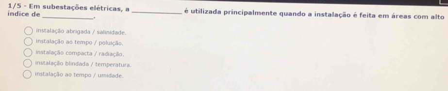 1/5 - Em subestações elétricas, a _é utilizada principalmente quando a instalação é feita em áreas com alto
índice de
.
instalação abrigada / salinidade.
instalação ao tempo / poluição.
instalação compacta / radiação.
instalação blindada / temperatura.
instalação ao tempo / umidade.