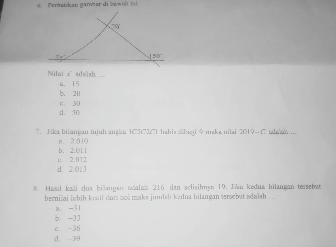 Perhatikan gambar di bawah ini.
Nilai x° adalah …
a. 15
b. 20
c. 30
d. 50
7. Jika bilangan tujuh angka 1C5C2C1 habis dibagi 9 maka nilai 2019-C adalah ..
a. 2.010
b. 2.011
c. 2.012
d. 2.013
8. Hasil kali dua bilangan adalah 216 dan selisihnya 19. Jika kedua bilangan tersebut
bernilai lebih kecil dari nol maka jumlah kedua bilangan tersebut adalah …
a. -31
b. -33
c. -36
d. -39