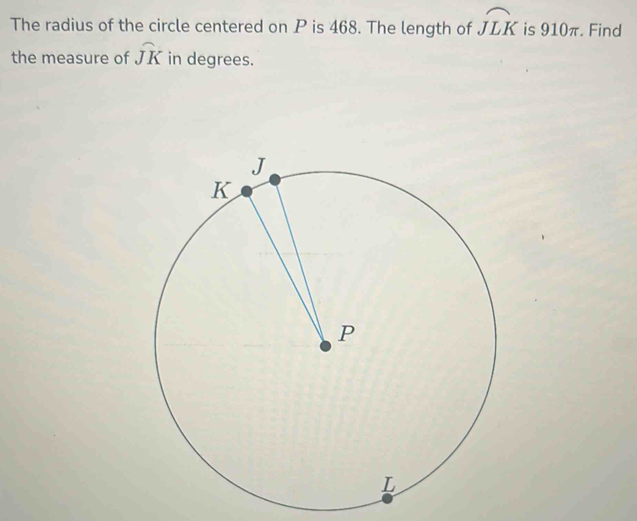 The radius of the circle centered on P is 468. The length of widehat JLK is 910π. Find 
the measure of widehat JK in degrees.