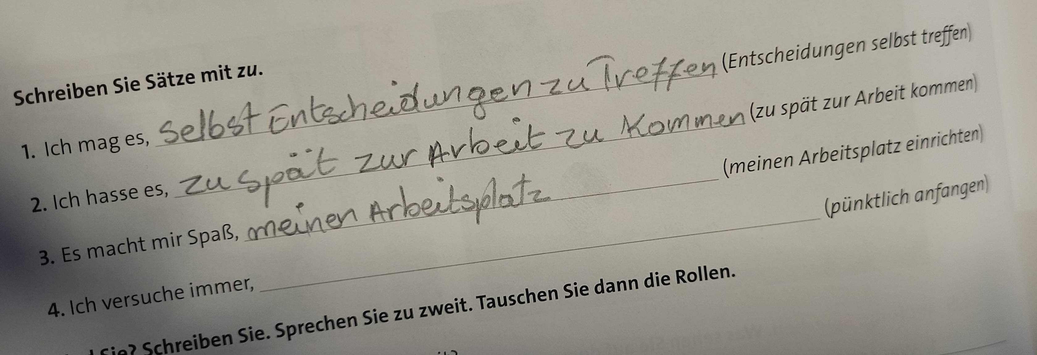 (Entscheidungen selbst treffen) 
Schreiben Sie Sätze mit zu. 
_ 
(zu spät zur Arbeit kommen) 
1. Ich mag es, 
3. Es macht mir Spaß, __(meinen Arbeitsplatz einrichten) 
(pünktlich anfangen) 
2. Ich hasse es, 
4. Ich versuche immer, 
? Schreiben Sie. Sprechen Sie zu zweit. Tauschen Sie dann die Rollen.