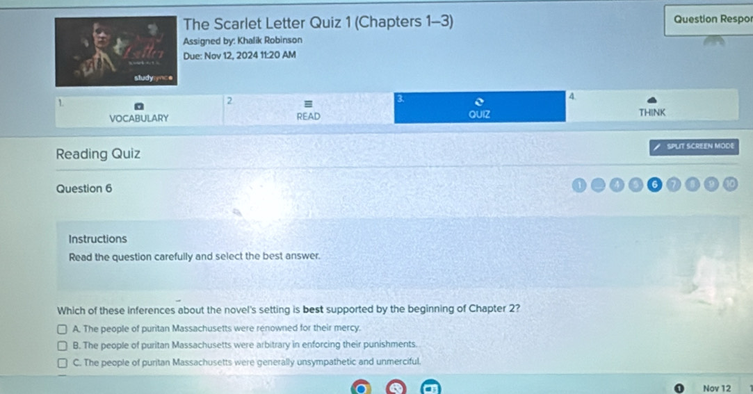 The Scarlet Letter Quiz 1 (Chapters 1-3) Question Respo
ssigned by: Khalik Robinson
ue: Nov 12, 2024 11:20 AM
1
2
a
4
VOCABULARY READ QUIZ THINK
Reading Quiz SPLIT SCREEN MODE
Question 6
Instructions
Read the question carefully and select the best answer.
Which of these inferences about the novel's setting is best supported by the beginning of Chapter 2?
A. The people of puritan Massachusetts were renowned for their mercy.
B. The people of puritan Massachusetts were arbitrary in enforcing their punishments.
C. The people of puritan Massachusetts were generally unsympathetic and unmerciful.
Nov 12