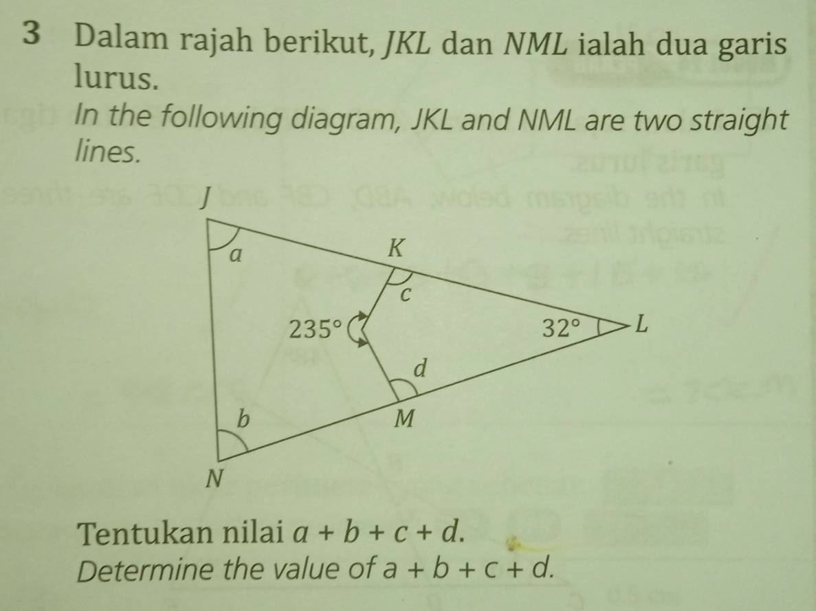 Dalam rajah berikut, JKL dan NML ialah dua garis
lurus.
In the following diagram, JKL and NML are two straight
lines.
Tentukan nilai a+b+c+d.
Determine the value of a+b+c+d.