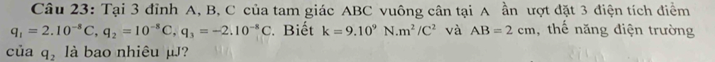 Tại 3 đỉnh A, B, C của tam giác ABC vuông cân tại A ần ượt đặt 3 điện tích điểm
q_1=2.10^(-8)C, q_2=10^(-8)C, q_3=-2.10^(-8)C Biết k=9.10^9N.m^2/C^2 và AB=2cm , thế năng điện trường 
của q_2 là bao nhiêu μJ?