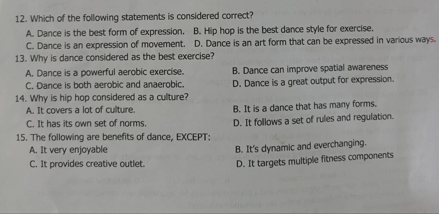 Which of the following statements is considered correct?
A. Dance is the best form of expression. B. Hip hop is the best dance style for exercise.
C. Dance is an expression of movement. . D. Dance is an art form that can be expressed in various ways.
13. Why is dance considered as the best exercise?
A. Dance is a powerful aerobic exercise. B. Dance can improve spatial awareness
C. Dance is both aerobic and anaerobic. D. Dance is a great output for expression.
14. Why is hip hop considered as a culture?
A. It covers a lot of culture.
B. It is a dance that has many forms.
C. It has its own set of norms.
D. It follows a set of rules and regulation.
15. The following are benefits of dance, EXCEPT:
A. It very enjoyable
B. It's dynamic and everchanging.
C. It provides creative outlet.
D. It targets multiple fitness components