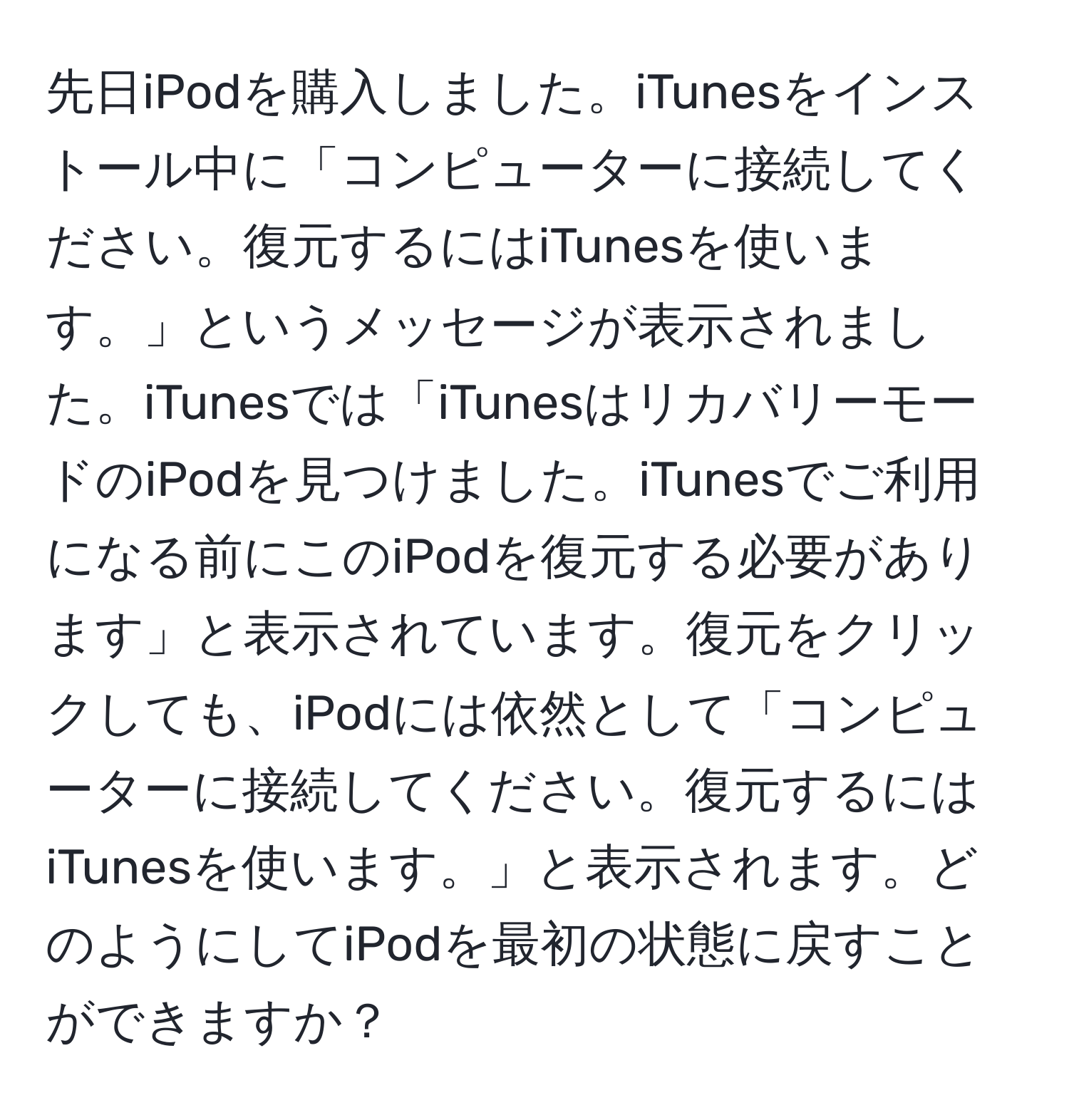 先日iPodを購入しました。iTunesをインストール中に「コンピューターに接続してください。復元するにはiTunesを使います。」というメッセージが表示されました。iTunesでは「iTunesはリカバリーモードのiPodを見つけました。iTunesでご利用になる前にこのiPodを復元する必要があります」と表示されています。復元をクリックしても、iPodには依然として「コンピューターに接続してください。復元するにはiTunesを使います。」と表示されます。どのようにしてiPodを最初の状態に戻すことができますか？