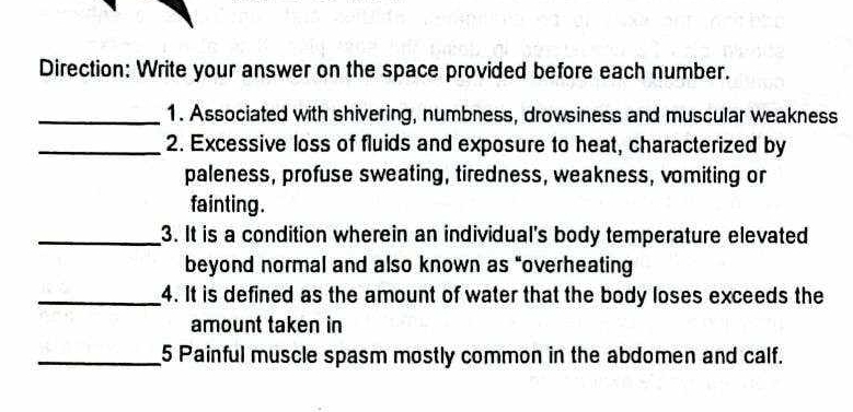 Direction: Write your answer on the space provided before each number. 
_1. Associated with shivering, numbness, drowsiness and muscular weakness 
_2. Excessive loss of fluids and exposure to heat, characterized by 
paleness, profuse sweating, tiredness, weakness, vomiting or 
fainting. 
_3. It is a condition wherein an individual's body temperature elevated 
beyond normal and also known as "overheating 
_4. It is defined as the amount of water that the body loses exceeds the 
amount taken in 
_5 Painful muscle spasm mostly common in the abdomen and calf.