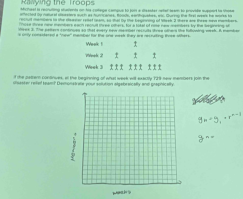 Rallying the Troops 
Michael is recruiting students on his college campus to join a disaster relief team to provide support to those 
affected by natural disasters such as hurricanes, floods, earthquakes, etc. During the first week he works to 
recruit members to the disaster relief team, so that by the beginning of Week 2 there are three new members. 
Those three new members each recruit three others, for a total of nine new members by the beginning of
Week 3. The pattern continues so that every new member recruits three others the following week. A member 
is only considered a "new" member for the one week they are recruiting three others.
Week 1
Week 2
Week 3
If the pattern continues, at the beginning of what week will exactly 729 new members join the 
disaster relief team? Demonstrate your solution algebraically and graphically.
