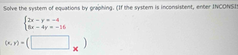 Solve the system of equations by graphing. (If the system is inconsistent, enter INCONSI
beginarrayl 2x-y=-4 8x-4y=-16endarray.
(x,y)=(□ ×