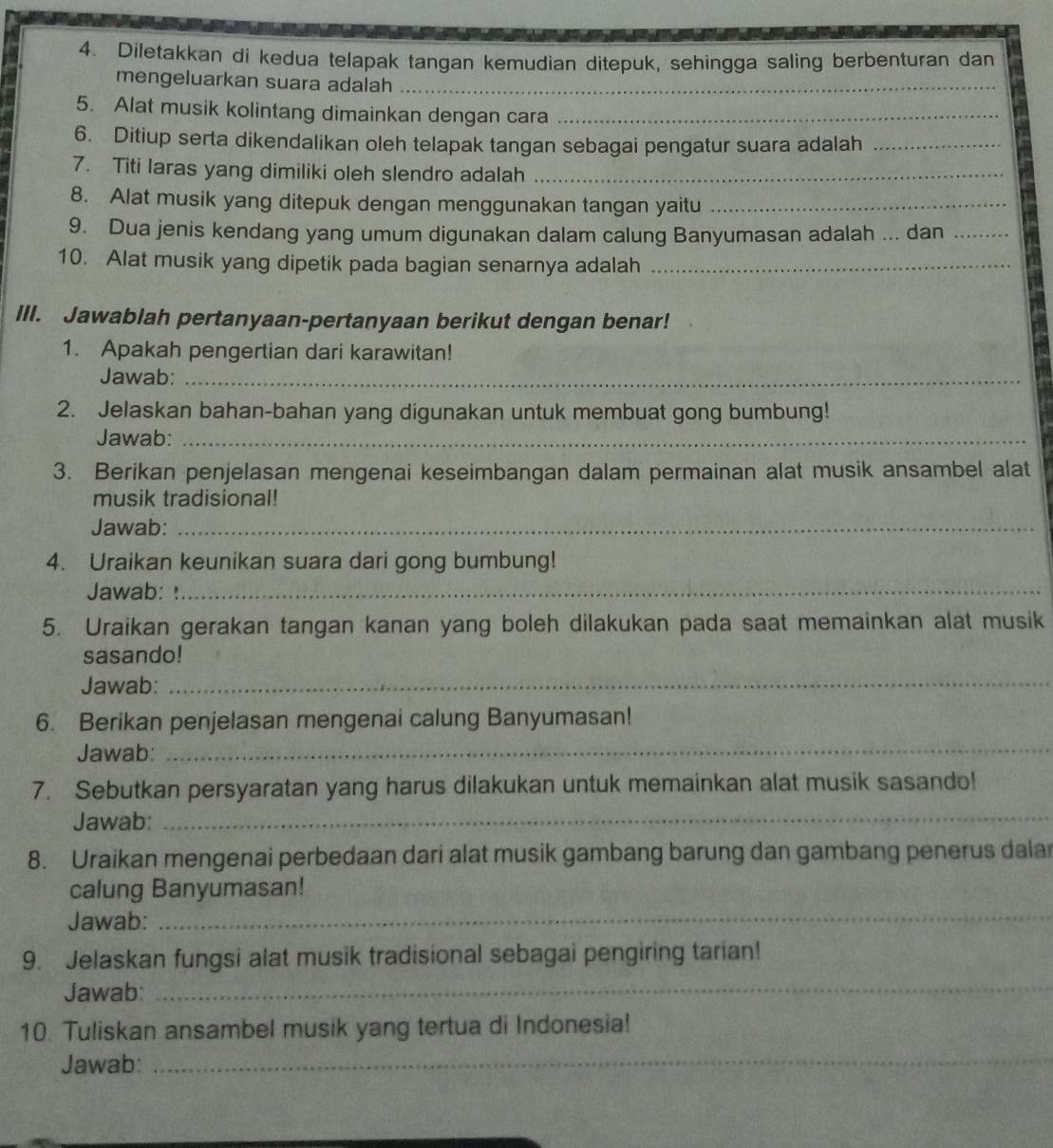 Diletakkan di kedua telapak tangan kemudian ditepuk, sehingga saling berbenturan dan
mengeluarkan suara adalah_
5. Alat musik kolintang dimainkan dengan cara_
6. Ditiup serta dikendalikan oleh telapak tangan sebagai pengatur suara adalah_
7. Titi laras yang dimiliki oleh slendro adalah_
8. Alat musik yang ditepuk dengan menggunakan tangan yaitu_
9. Dua jenis kendang yang umum digunakan dalam calung Banyumasan adalah ... dan_
10. Alat musik yang dipetik pada bagian senarnya adalah_
III. Jawablah pertanyaan-pertanyaan berikut dengan benar!
1. Apakah pengertian dari karawitan!
Jawab:_
2. Jelaskan bahan-bahan yang digunakan untuk membuat gong bumbung!
Jawab:_
3. Berikan penjelasan mengenai keseimbangan dalam permainan alat musik ansambel alat
musik tradisional!
Jawab:_
4. Uraikan keunikan suara dari gong bumbung!
Jawab: !_
5. Uraikan gerakan tangan kanan yang boleh dilakukan pada saat memainkan alat musik
sasando!
Jawab:_
6. Berikan penjelasan mengenai calung Banyumasan!
Jawab:
_
7. Sebutkan persyaratan yang harus dilakukan untuk memainkan alat musik sasando!
Jawab:
_
8. Uraikan mengenai perbedaan dari alat musik gambang barung dan gambang penerus dalar
_
calung Banyumasan!
Jawab:
9. Jelaskan fungsi alat musik tradisional sebagai pengiring tarian!
Jawab:
_
10. Tuliskan ansambel musik yang tertua di Indonesia!
Jawab:
_