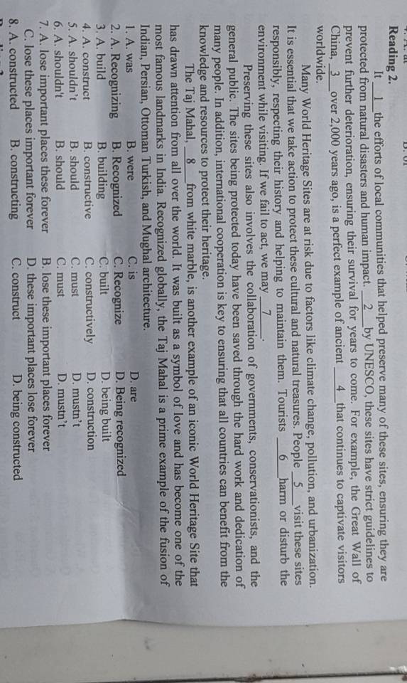 Reading 2.
It __1__the efforts of local communities that helped preserve many of these sites, ensuring they are
protected from natural disasters and human impact. __2___by UNESCO, these sites have strict guidelines to
prevent further deterioration, ensuring their survival for years to come. For example, the Great Wall of
China, _3___over 2,000 years ago, is a perfect example of ancient ___4__that continues to captivate visitors
worldwide.
Many World Heritage Sites are at risk due to factors like climate change, pollution, and urbanization.
It is essential that we take action to protect these cultural and natural treasures. People __5___visit these sites
responsibly, respecting their history and helping to maintain them. Tourists ___6___harm or disturb the
environment while visiting. If we fail to act, we may __7____.
Preserving these sites also involves the collaboration of governments, conservationists, and the
general public. The sites being protected today have been saved through the hard work and dedication of
many people. In addition, international cooperation is key to ensuring that all countries can benefit from the
knowledge and resources to protect their heritage.
The Taj Mahal, __8___from white marble, is another example of an iconic World Heritage Site that
has drawn attention from all over the world. It was built as a symbol of love and has become one of the
most famous landmarks in India. Recognized globally, the Taj Mahal is a prime example of the fusion of
Indian, Persian, Ottoman Turkish, and Mughal architecture.
1. A. was B. were C. is D. are
2. A. Recognizing B. Recognized C. Recognize D. Being recognized
3. A. build B. building C. built D. being built
4. A. construct B. constructive C. constructively D. construction
5. A. shouldn’t B. should C. must D. mustn’t
6. A. shouldn't B. should C. must D. mustn’t
7. A. lose important places these forever B. lose these important places forever
C. lose these places important forever D. these important places lose forever
8. A. constructed B. constructing C. construct D. being constructed