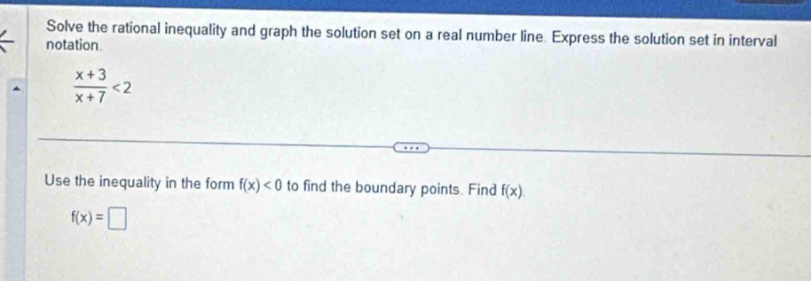 Solve the rational inequality and graph the solution set on a real number line. Express the solution set in interval 
notation
 (x+3)/x+7 <2</tex> 
Use the inequality in the form f(x)<0</tex> to find the boundary points. Find f(x).
f(x)=□