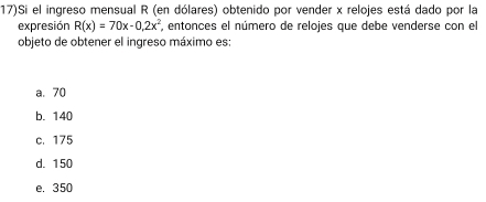 17)Si el ingreso mensual R (en dólares) obtenido por vender x relojes está dado por la
expresión R(x)=70x-0,2x^2 , entonces el número de relojes que debe venderse con el
objeto de obtener el ingreso máximo es:
a. 70
b. 140
c. 175
d. 150
e. 350