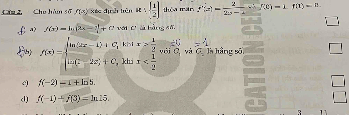 Cho hàm số f(x) xác định trên Rvee   1/2  thỏa mãn f'(x)= 2/2x-1  và f(0)=1,f(1)=0.
a) f(x)=ln |2x-1|+C với C là hằng số.
b) f(x)=beginarrayl ln (2x-1)+C_1khix> 1/2  ln (1-2x)+C_2khix với C_1 và C_2 là hằng số.
c) f(-2)=1+ln 5.
d) f(-1)+f(3)=ln 15. 
3 11