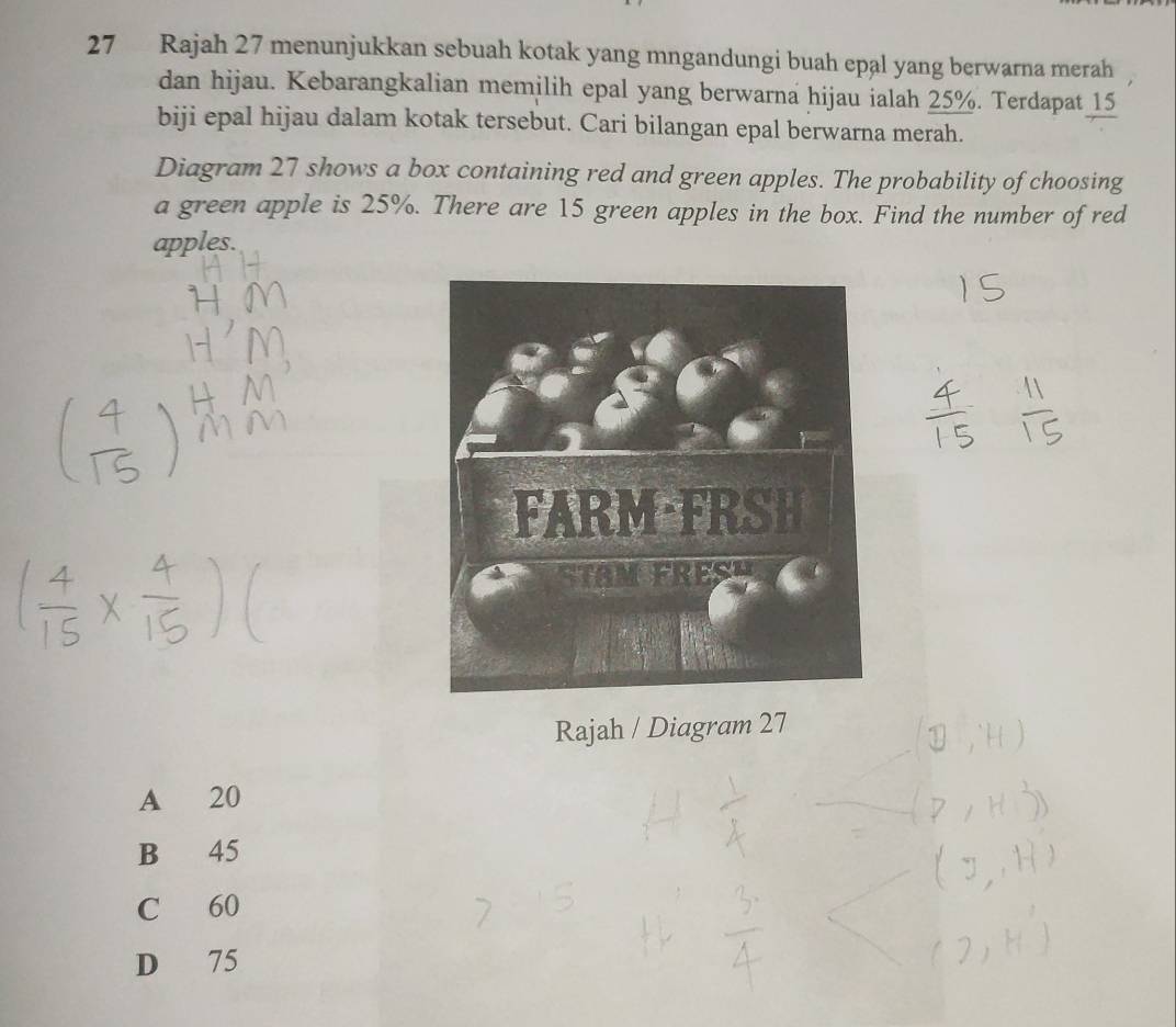 Rajah 27 menunjukkan sebuah kotak yang mngandungi buah epal yang berwarna merah
dan hijau. Kebarangkalian memilih epal yang berwarna hijau ialah 25%. Terdapat 15
biji epal hijau dalam kotak tersebut. Cari bilangan epal berwarna merah.
Diagram 27 shows a box containing red and green apples. The probability of choosing
a green apple is 25%. There are 15 green apples in the box. Find the number of red
apples.
Rajah / Diagram 27
A 20
B 45
C 60
D 75