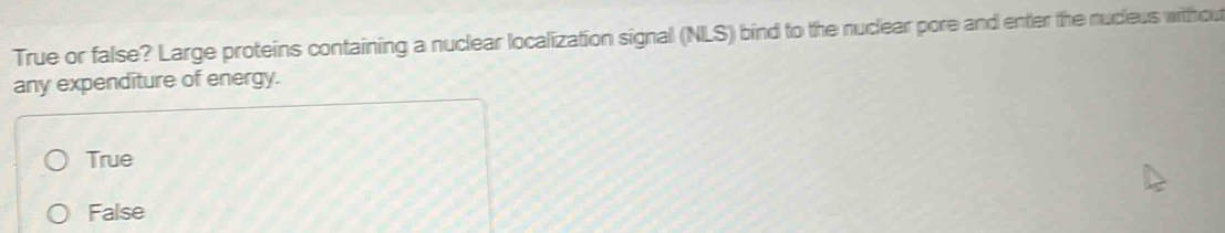 True or false? Large proteins containing a nuclear localization signal (NLS) bind to the nuclear pore and enter the nucleus withou
any expenditure of energy.
True
False