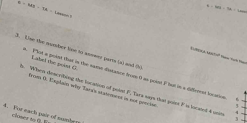 6=M3=TA-Les i
6=M3>TA= Lesson 1 
3. Use the number line to answer parts (a) and (b) 
EUREKA MATH^2 New York Nex 
Label the point G. 
. Plot a point that is the same distance from 0 as point F but in a different location 6
o. When describing the location of point F, Tara says that point F is located 4 unit 4
from 0. Explain why Tara's statement is not precise
5
4. For each pair of numbers 
closer to 0. F
3