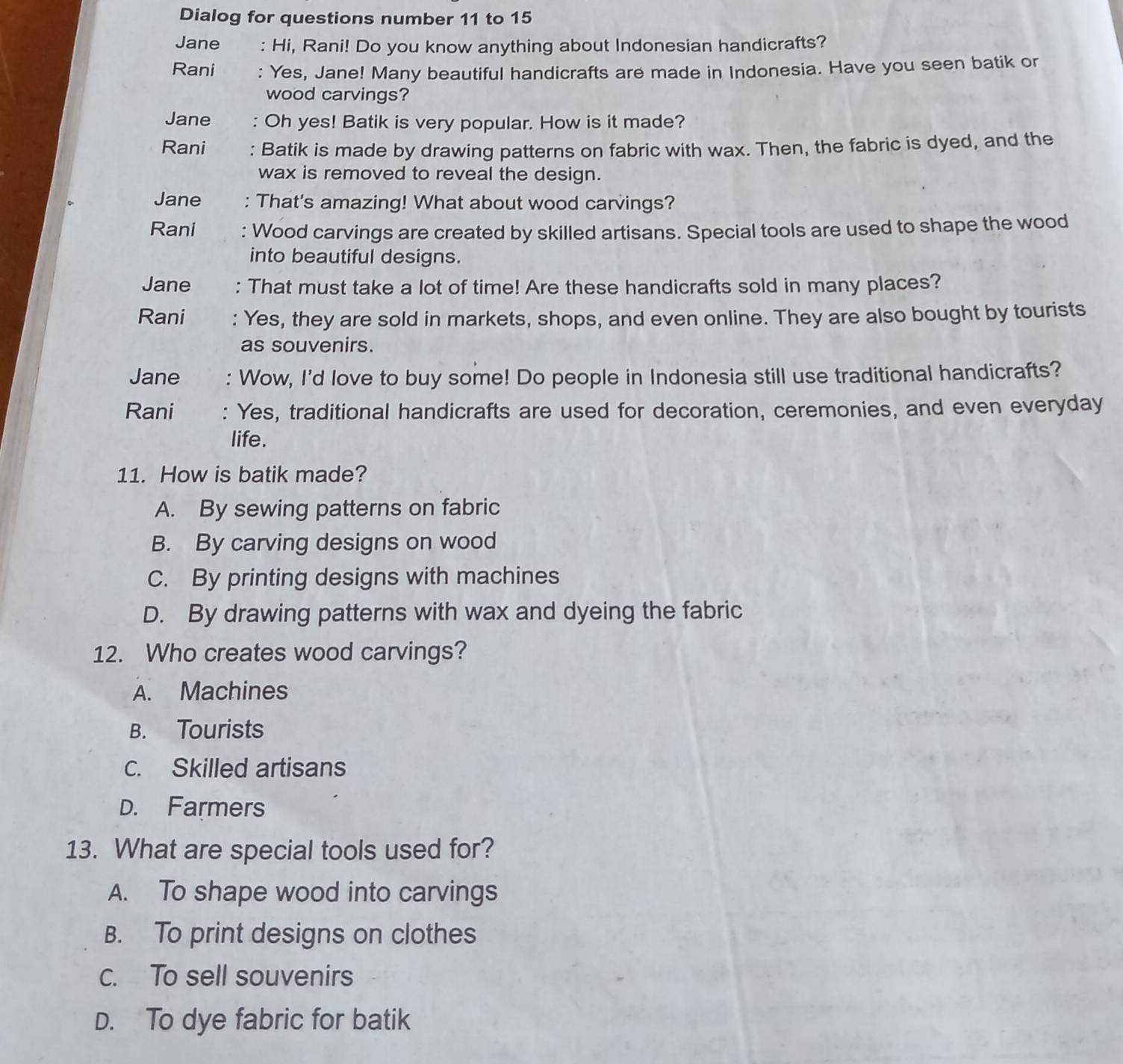 Dialog for questions number 11 to 15
Jane : Hi, Rani! Do you know anything about Indonesian handicrafts?
Rani : Yes, Jane! Many beautiful handicrafts are made in Indonesia. Have you seen batik or
wood carvings?
Jane : Oh yes! Batik is very popular. How is it made?
Rani : Batik is made by drawing patterns on fabric with wax. Then, the fabric is dyed, and the
wax is removed to reveal the design.
Jane : That's amazing! What about wood carvings?
Rani : Wood carvings are created by skilled artisans. Special tools are used to shape the wood
into beautiful designs.
Jane : That must take a lot of time! Are these handicrafts sold in many places?
Rani Yes, they are sold in markets, shops, and even online. They are also bought by tourists
as souvenirs.
Jane : Wow, I'd love to buy some! Do people in Indonesia still use traditional handicrafts?
Rani : Yes, traditional handicrafts are used for decoration, ceremonies, and even everyday
life.
11. How is batik made?
A. By sewing patterns on fabric
B. By carving designs on wood
C. By printing designs with machines
D. By drawing patterns with wax and dyeing the fabric
12. Who creates wood carvings?
A. Machines
B. Tourists
c. Skilled artisans
D. Farmers
13. What are special tools used for?
A. To shape wood into carvings
B. To print designs on clothes
c. To sell souvenirs
D. To dye fabric for batik