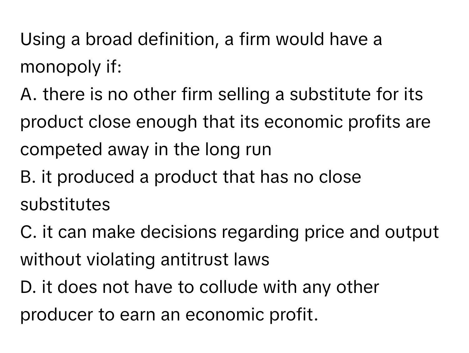 Using a broad definition, a firm would have a monopoly if:

A. there is no other firm selling a substitute for its product close enough that its economic profits are competed away in the long run
B. it produced a product that has no close substitutes
C. it can make decisions regarding price and output without violating antitrust laws
D. it does not have to collude with any other producer to earn an economic profit.