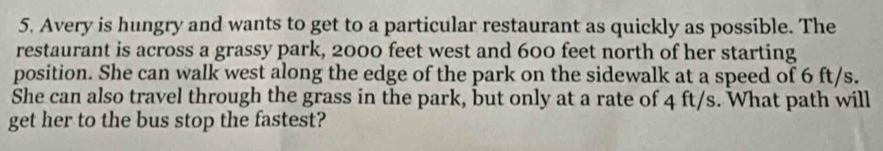 Avery is hungry and wants to get to a particular restaurant as quickly as possible. The 
restaurant is across a grassy park, 2000 feet west and 600 feet north of her starting 
position. She can walk west along the edge of the park on the sidewalk at a speed of 6 ft/s. 
She can also travel through the grass in the park, but only at a rate of 4 ft/s. What path will 
get her to the bus stop the fastest?