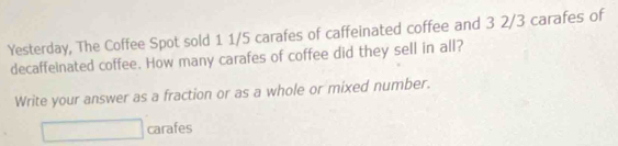 Yesterday, The Coffee Spot sold 1 1/5 carafes of caffeinated coffee and 3 2/3 carafes of 
decaffeinated coffee. How many carafes of coffee did they sell in all? 
Write your answer as a fraction or as a whole or mixed number. 
carafes