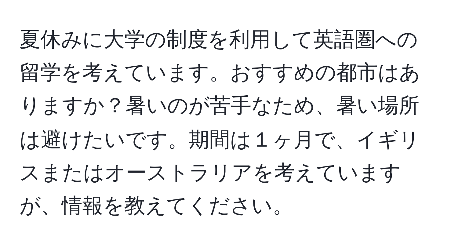 夏休みに大学の制度を利用して英語圏への留学を考えています。おすすめの都市はありますか？暑いのが苦手なため、暑い場所は避けたいです。期間は１ヶ月で、イギリスまたはオーストラリアを考えていますが、情報を教えてください。