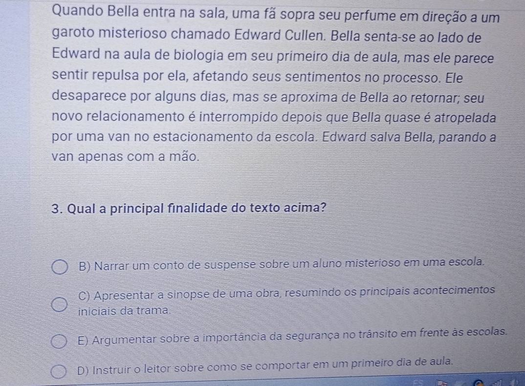 Quando Bella entra na sala, uma fã sopra seu perfume em direção a um
garoto misterioso chamado Edward Cullen. Bella senta-se ao lado de
Edward na aula de biologia em seu primeiro dia de aula, mas ele parece
sentir repulsa por ela, afetando seus sentimentos no processo. Ele
desaparece por alguns dias, mas se aproxima de Bella ao retornar; seu
novo relacionamento é interrompido depois que Bella quase é atropelada
por uma van no estacionamento da escola. Edward salva Bella, parando a
van apenas com a mão.
3. Qual a principal finalidade do texto acima?
B) Narrar um conto de suspense sobre um aluno misterioso em uma escola.
C) Apresentar a sinopse de uma obra, resumindo os principais acontecimentos
iniciais da trama:
E) Argumentar sobre a importância da segurança no trânsito em frente às escolas.
D) Instruir o leitor sobre como se comportar em um primeiro dia de aula.