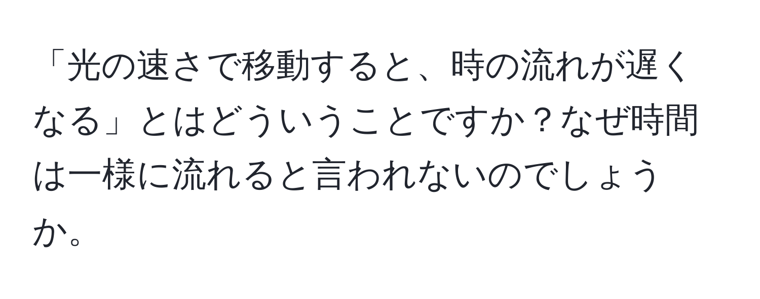 「光の速さで移動すると、時の流れが遅くなる」とはどういうことですか？なぜ時間は一様に流れると言われないのでしょうか。