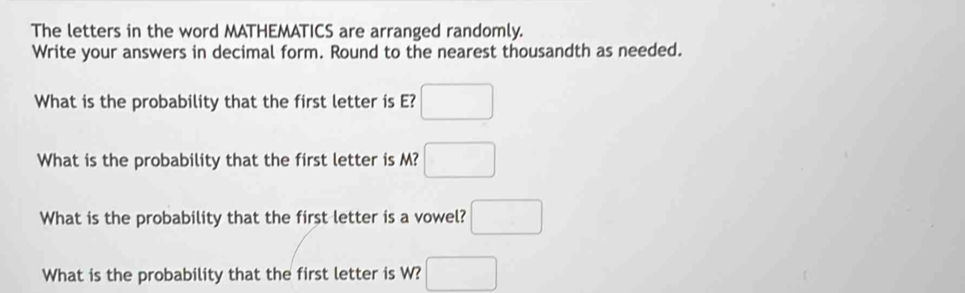 The letters in the word MATHEMATICS are arranged randomly. 
Write your answers in decimal form. Round to the nearest thousandth as needed. 
What is the probability that the first letter is E? □ 
What is the probability that the first letter is M? □ 
What is the probability that the first letter is a vowel? □ 
What is the probability that the first letter is W? □