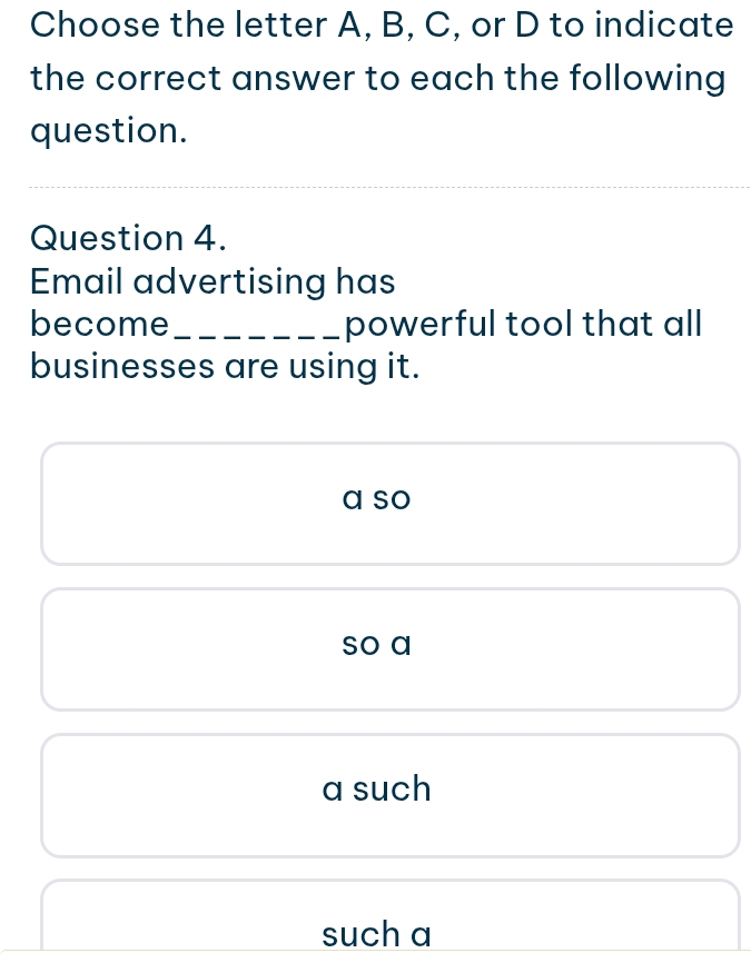 Choose the letter A, B, C, or D to indicate
the correct answer to each the following
question.
Question 4.
Email advertising has
become _powerful tool that all
businesses are using it.
a so
so a
a such
such a