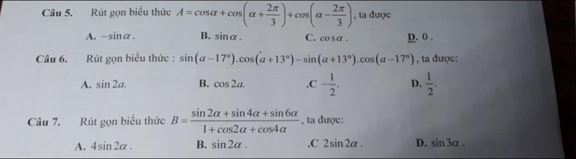 Rút gọn biểu thức A=cos alpha +cos (alpha + 2π /3 )+cos (alpha - 2π /3 ) , ta được
A. -sin alpha. B. sin alpha. C. cos alpha. D. 0.
Câu 6. Rút gọn biều thức : sin (a-17°).cos (a+13°)-sin (a+13°).cos (a-17°) , ta được:.C- 1/2 .
A. sin 2a. B. cos 2a. D.  1/2 . 
Câu 7. Rút gọn biểu thức B= (sin 2alpha +sin 4alpha +sin 6alpha )/1+cos 2alpha +cos 4alpha   , ta được:
A. 4sin 2alpha. B. sin 2alpha..C 2sin 2alpha. D. sin 3alpha.