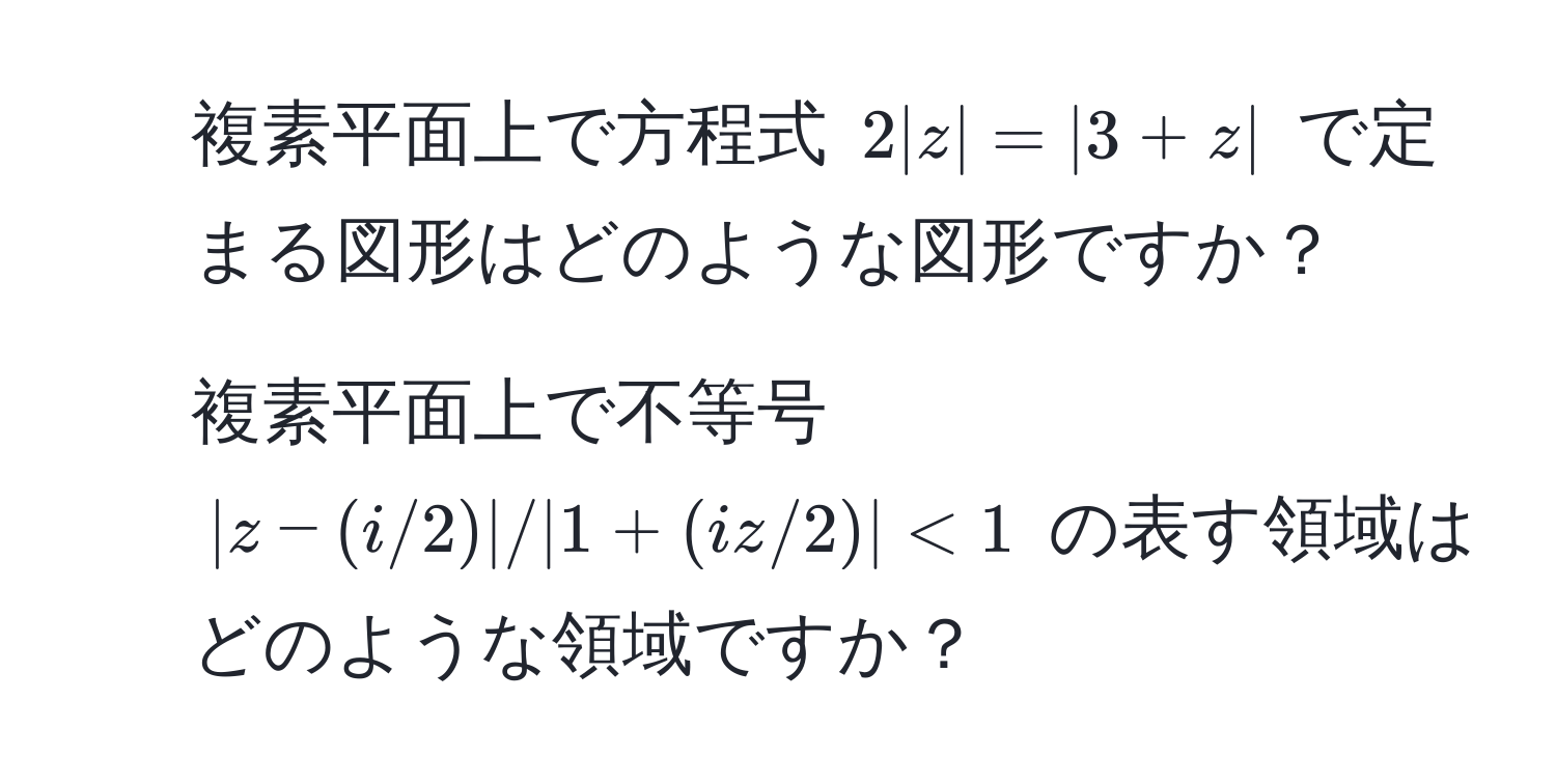 複素平面上で方程式 $2|z|=|3+z|$ で定まる図形はどのような図形ですか？  
2. 複素平面上で不等号 $|z-(i/2)| / |1+(iz/2)| < 1$ の表す領域はどのような領域ですか？