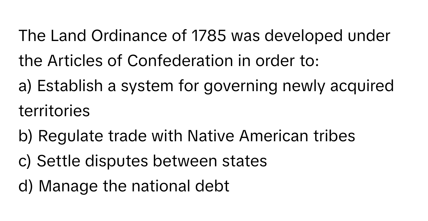 The Land Ordinance of 1785 was developed under the Articles of Confederation in order to:

a) Establish a system for governing newly acquired territories 
b) Regulate trade with Native American tribes 
c) Settle disputes between states 
d) Manage the national debt