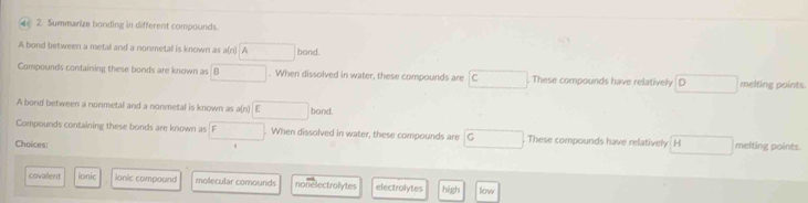 Summarize bonding in different compounds.
A bond between a metal and a nonmetall is known as a(n) Abond
Compounds containing these bonds are known as boxed 8. When dissolved in water, these compounds are c These compounds have relatively □ melting points.
A bord between a nonmetal and a nonmetal is known as a(n) □ b and
Compounds containing these bonds are known as F. When dissolved in water, these compounds are G These compounds have relatively H melting points.
Choices:
covalent lonic ianic compound molecular comounds nonelectrolytes electralytes hégh low