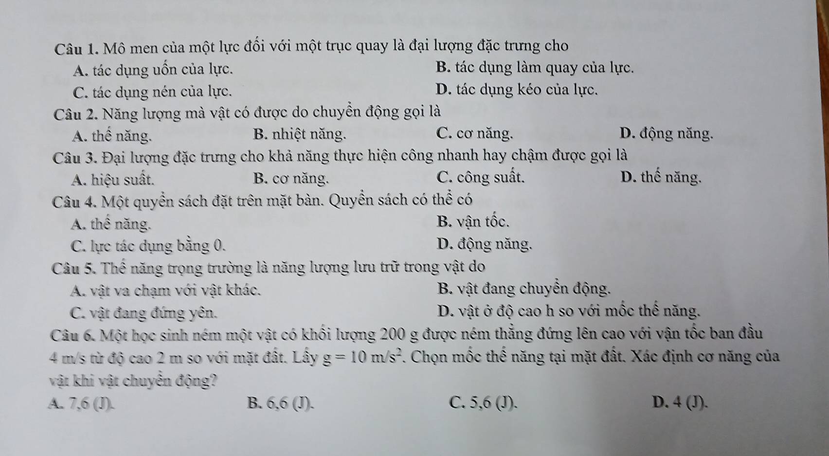 Mô men của một lực đối với một trục quay là đại lượng đặc trưng cho
A. tác dụng uốn của lực. B. tác dụng làm quay của lực.
C. tác dụng nén của lực. D. tác dụng kéo của lực.
Câu 2. Năng lượng mà vật có được do chuyển động gọi là
A. thế năng. B. nhiệt năng. C. cơ năng. D. động năng.
Câu 3. Đại lượng đặc trưng cho khả năng thực hiện công nhanh hay chậm được gọi là
A. hiệu suất. B. cơ năng. C. công suất. D. thế năng.
Câu 4. Một quyển sách đặt trên mặt bàn. Quyền sách có thể có
A. thế năng. B. vận tốc.
C. lực tác dụng bằng 0. D. động năng.
Câu 5. Thể năng trọng trường là năng lượng lưu trữ trong vật do
A. vật va chạm với vật khác. B. vật đang chuyển động.
C. vật đang đứng yên. D. vật ở độ cao h so với mốc thể năng.
Câu 6. Một học sinh ném một vật có khối lượng 200 g được ném thẳng đứng lên cao với vận tốc ban đầu
4 m/s từ độ cao 2 m so với mặt đất. Lấy g=10m/s^2. Chọn mốc thế năng tại mặt đất. Xác định cơ năng của
vật khi vật chuyển động?
A. 7, 6 (J). B. 6, 6 (J). C. 5, 6 (J). D. 4 (J).