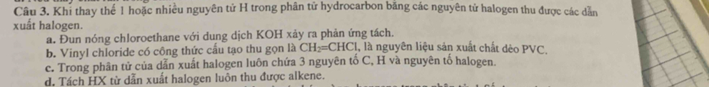 Khi thay thể 1 hoặc nhiều nguyên tử H trong phân tử hydrocarbon băng các nguyên tử halogen thu được các dẫn
xuất halogen.
a. Đun nóng chloroethane với dung dịch KOH xảy ra phản ứng tách.
b. Vinyl chloride có công thức cấu tạo thu gọn là CH_2=CHCl , là nguyên liệu sản xuất chất dèo PVC.
c. Trong phân tử của dẫn xuất halogen luôn chứa 3 nguyên tố C, H và nguyên tố halogen.
d, Tách HX từ dẫn xuất halogen luôn thu được alkene.