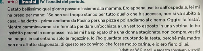 ★★☆ nvalsi Fa' l'analisi del periodo. 
É stato bellissimo quel giorno passato insieme alla mamma. Ero appena uscito dall’ospedale, lei mi 
ha preso per mano: “Se non sei troppo stanco per tutto quello che è successo, non si va subito a 
casa - ha detto - prima andiamo da Pacino per una pizza e poi andiamo al cinema. Oggi si fa festa”. 
Mentre camminavamo si è fermata per dare un'occhiata a un vestito esposto in una vetrina. lo ho 
insistito perché lo comprasse, ma lei mi ha spiegato che una donna stagionata non compra vestiti 
nei negozi in cui entrano solo le ragazzine. Io l’ho guardata scuotendo la testa, perché mia madre 
non era affatto stagionata; di questo ero convinto, che fosse molto carina, e io ero fiero di lei. 
(adatt. da W. Russell. Il ragazzo sbagliato, Rizzoli)