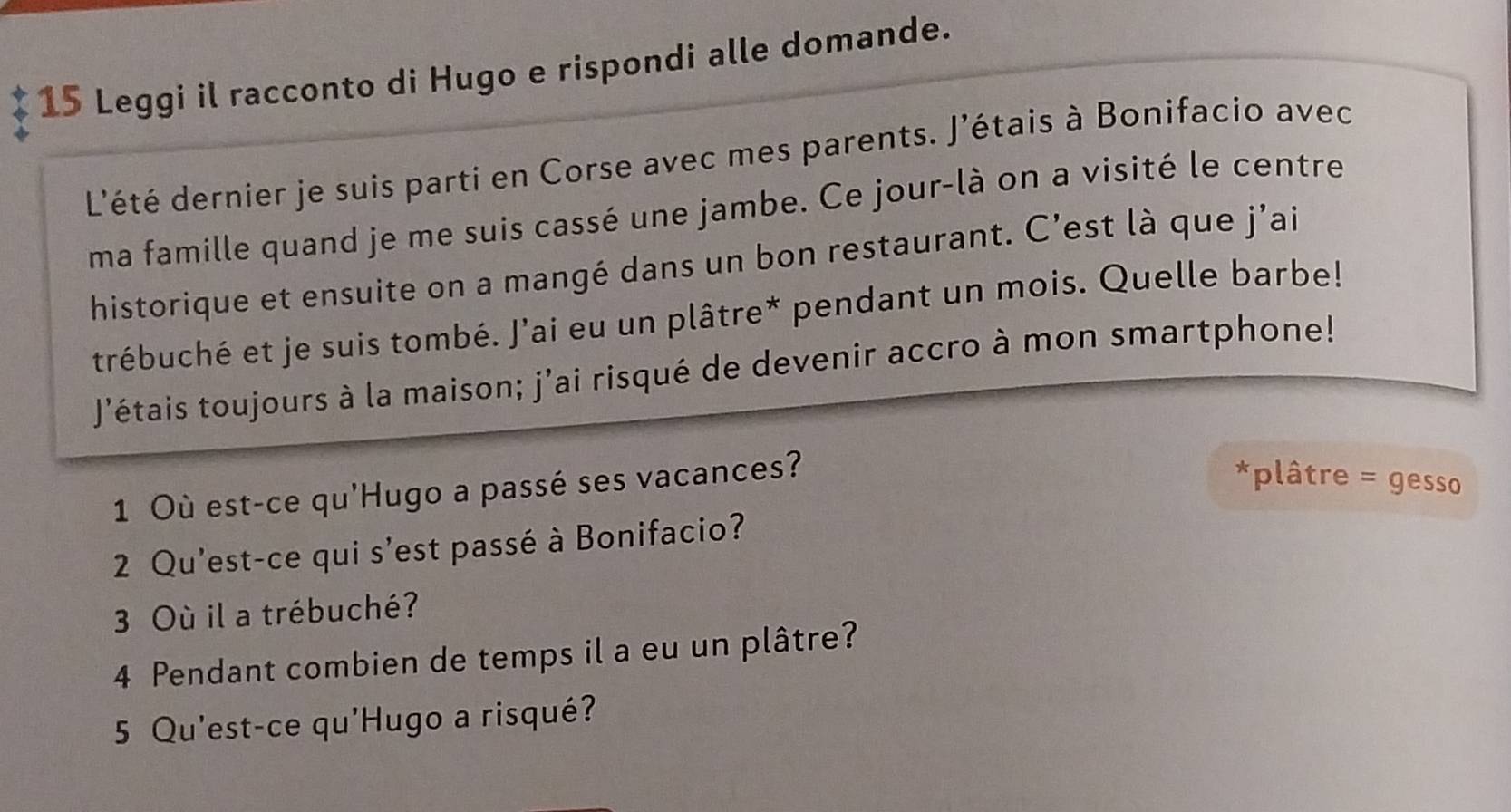 Leggi il racconto di Hugo e rispondi alle domande. 
L'été dernier je suis parti en Corse avec mes parents. J'étais à Bonifacio avec 
ma famille quand je me suis cassé une jambe. Ce jour-là on a visité le centre 
historique et ensuite on a mangé dans un bon restaurant. C’est là que j'ai 
trébuché et je suis tombé. J'ai eu un plâtre* pendant un mois. Quelle barbe! 
J'étais toujours à la maison; j'ai risqué de devenir accro à mon smartphone! 
1 Où est-ce qu'Hugo a passé ses vacances? 
*plâtre = gesso 
2 Qu'est-ce qui s'est passé à Bonifacio? 
3 Où il a trébuché? 
4 Pendant combien de temps il a eu un plâtre? 
5 Qu'est-ce qu'Hugo a risqué?