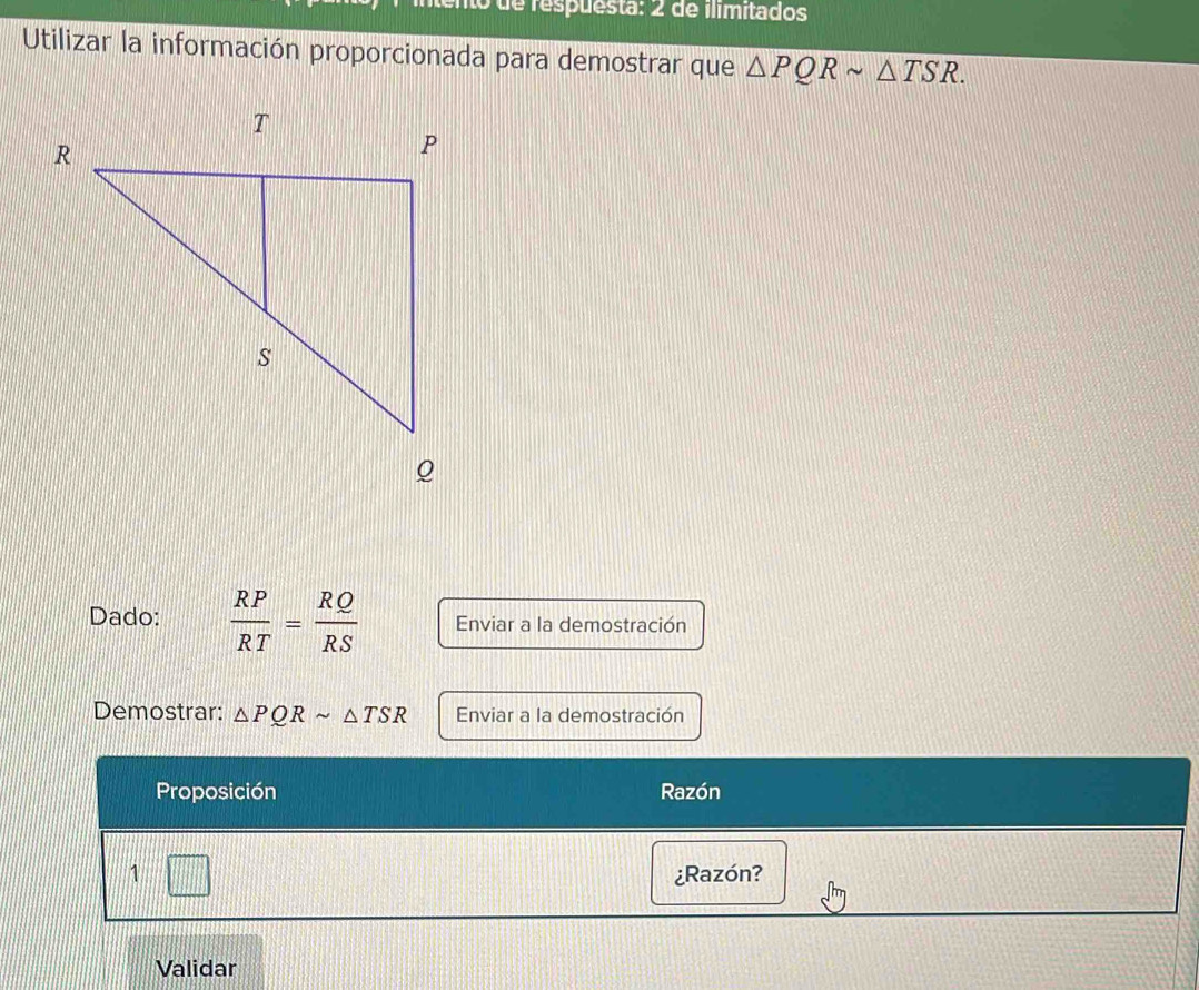 de respuesta: 2 de ilimitados 
Utilizar la información proporcionada para demostrar que △ PQRsim △ TSR. 
Dado:  RP/RT = RQ/RS  Enviar a la demostración 
Demostrar: △ PQRsim △ TSR Enviar a la demostración 
Proposición Razón 
1 111 
¿Razón? 
Validar