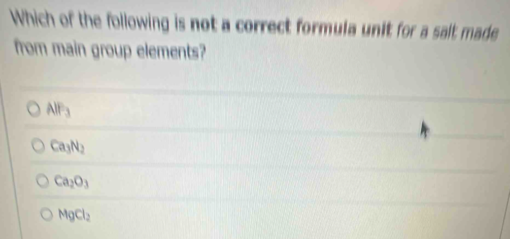 Which of the following is not a correct formula unit for a sait made
from main group elements?
AlF_3
Ca_3N_2
Ca_2O_3
MgCl_2