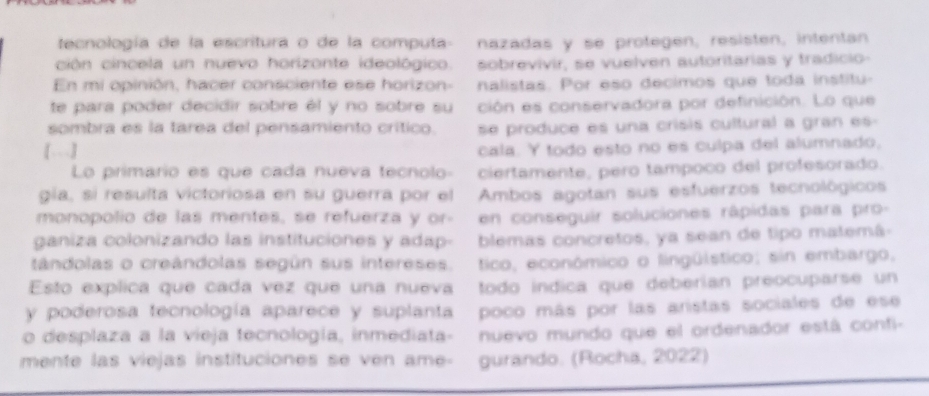 tecnología de la escritura o de la computa- nazadas y se protegen, resisten, intentan 
ción cincela un nuevo horizonte ideológico. sobrevivir, se vuelven autoritarias y tradicio- 
En mi opinión, hacer consciente ese horizon- nalistas. Por eso decimos que toda institu- 
te para poder decidir sobre él y no sobre su ción es conservadora por definición. Lo que 
sombra es la tárea del pensamiento crítico. se produce es una crísis cultural a gran es 
[…] cala. Y todo esto no es culpa del alumnado, 
Lo primario es que cada nueva tecnolo- ciertamente, pero tampoco del profesorado. 
gia, sí resulta victoriosa en su guerra por el Ambos agotan sus esfuerzos tecnológicos 
monopolio de las mentes, se refuerza y or- en conseguir soluciones râpidas para pro- 
ganiza colonizando las instituciones y adap- blemas concretos, ya sean de tipo matemá- 
tándolas o creândolas según sus intereses. tico, económico o lingülstico; sin embargo, 
Esto explica que cada vez que una nueva todo indica que deberían preocuparse un 
y poderosa tecnología aparece y suplanta - poco más por las aristas sociales de ese 
o desplaza a la vieja tecnología, inmediata- nuevo mundo que el ordenador está confi- 
mente las viejas instituciones se ven ame- gurando. (Rocha, 2022)