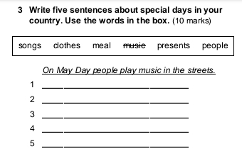 Write five sentences about special days in your 
country. Use the words in the box. (10 marks) 
songs cothes meal music presents people 
On May Day pople play music in the streets. 
_1 
_2 
_3 
_4 
_5