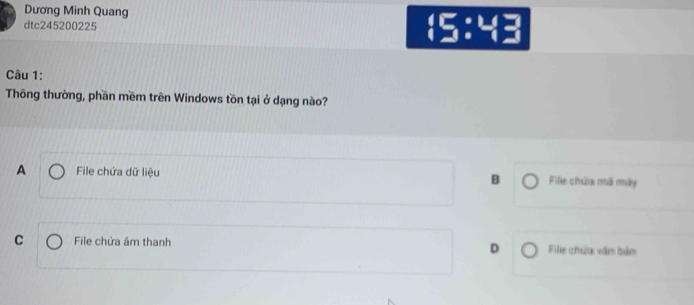Dương Minh Quang
dtc245200225
 5:4
Câu 1:
Thông thường, phần mềm trên Windows tồn tại ở dạng nào?
A File chứa dữ liệu B Fife chứa mái máy
C File chứa âm thanh File chứa văm bảm
D