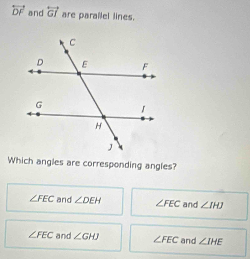 overleftrightarrow DF and overleftrightarrow GI are parallel lines.
Which angles are corresponding angles?
∠ FEC and ∠ DEH ∠ FEC and ∠ IHJ
∠ FEC and ∠ GHJ and ∠ IHE
∠ FEC