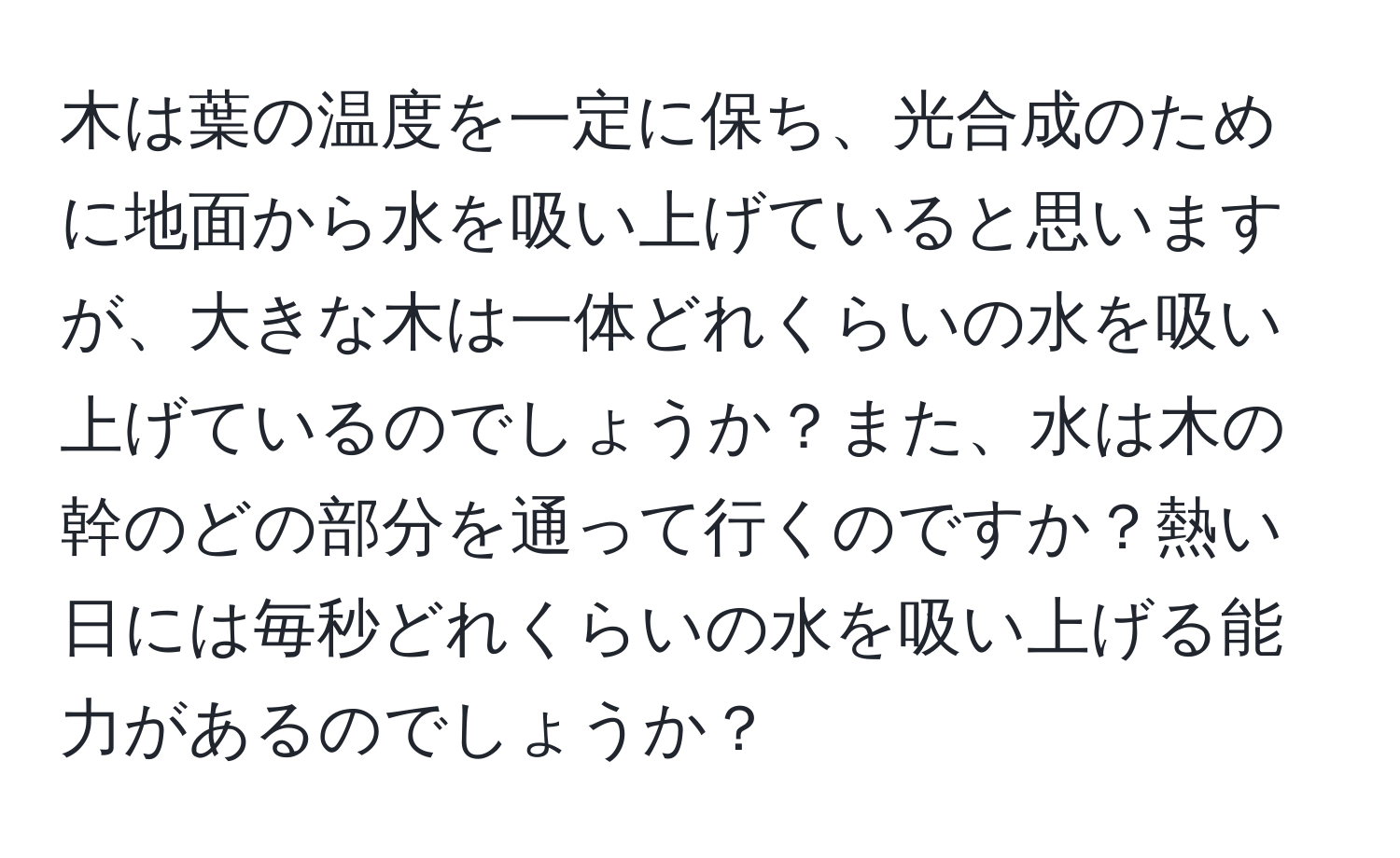 木は葉の温度を一定に保ち、光合成のために地面から水を吸い上げていると思いますが、大きな木は一体どれくらいの水を吸い上げているのでしょうか？また、水は木の幹のどの部分を通って行くのですか？熱い日には毎秒どれくらいの水を吸い上げる能力があるのでしょうか？