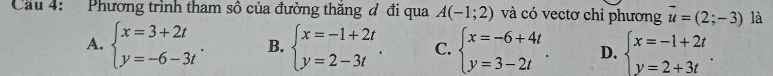 Cầu 4: Phương trình tham số của đường thăng d đi qua A(-1;2) và có vectơ chỉ phương vector u=(2;-3) là
A. beginarrayl x=3+2t y=-6-3tendarray.. beginarrayl x=-1+2t y=2-3tendarray.. C. beginarrayl x=-6+4t y=3-2tendarray.. D. beginarrayl x=-1+2t y=2+3tendarray.. 
B.