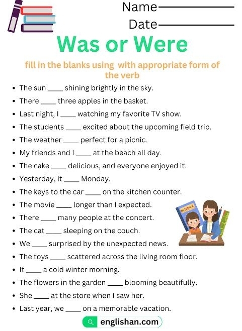 Name_ 
Date_ 
Was or Were 
fill in the blanks using with appropriate form of 
the verb 
The sun_ shining brightly in the sky. 
There _three apples in the basket. 
Last night, I_ watching my favorite TV show. 
The students _excited about the upcoming field trip. 
The weather _perfect for a picnic. 
My friends and I_ at the beach all day. 
The cake _delicious, and everyone enjoyed it. 
Yesterday, it _Monday. 
The keys to the car _on the kitchen counter. 
The movie _longer than I expected. 
There _many people at the concert. 
The cat _sleeping on the couch. 
We_ surprised by the unexpected news. 
The toys _scattered across the living room floor. 
It_ a cold winter morning. 
The flowers in the garden _blooming beautifully. 
She _at the store when I saw her. 
Last year, we _on a memorable vacation. 
englishan.com