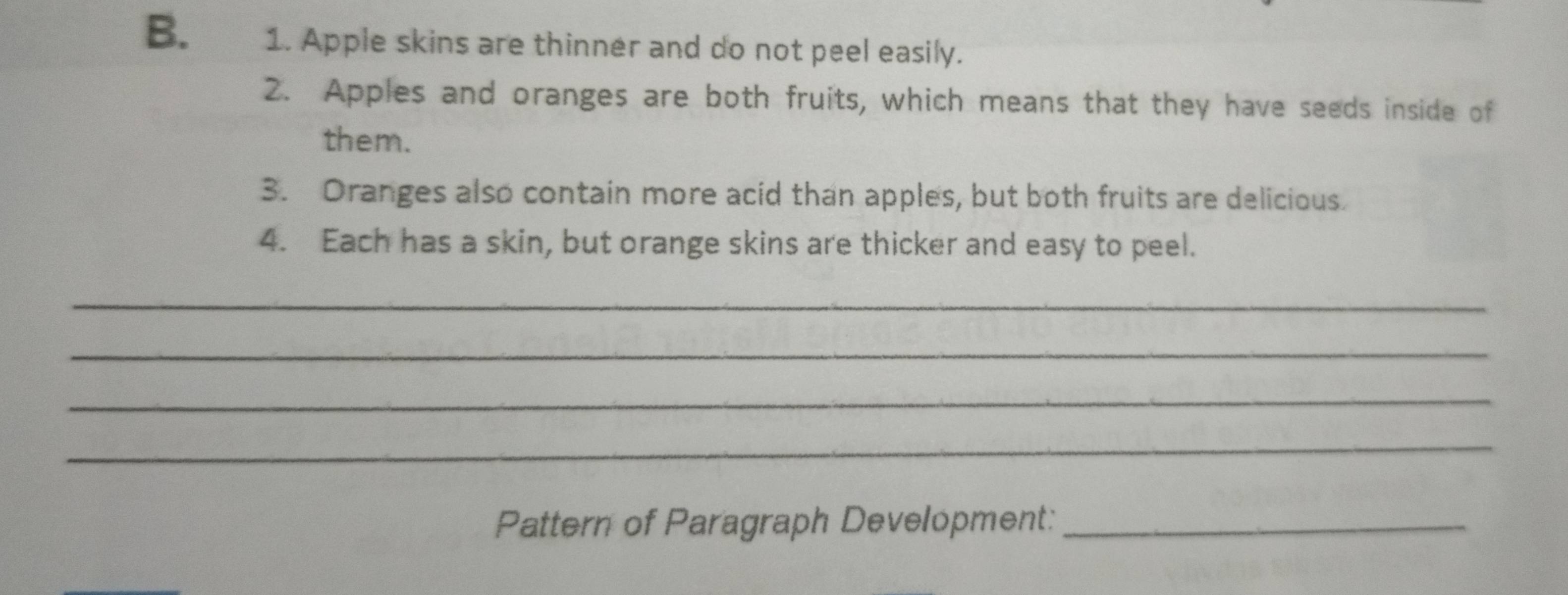 Apple skins are thinner and do not peel easily. 
2. Apples and oranges are both fruits, which means that they have seeds inside of 
them. 
3. Oranges also contain more acid than apples, but both fruits are delicious. 
4. Each has a skin, but orange skins are thicker and easy to peel. 
_ 
_ 
_ 
_ 
Pattern of Paragraph Development:_