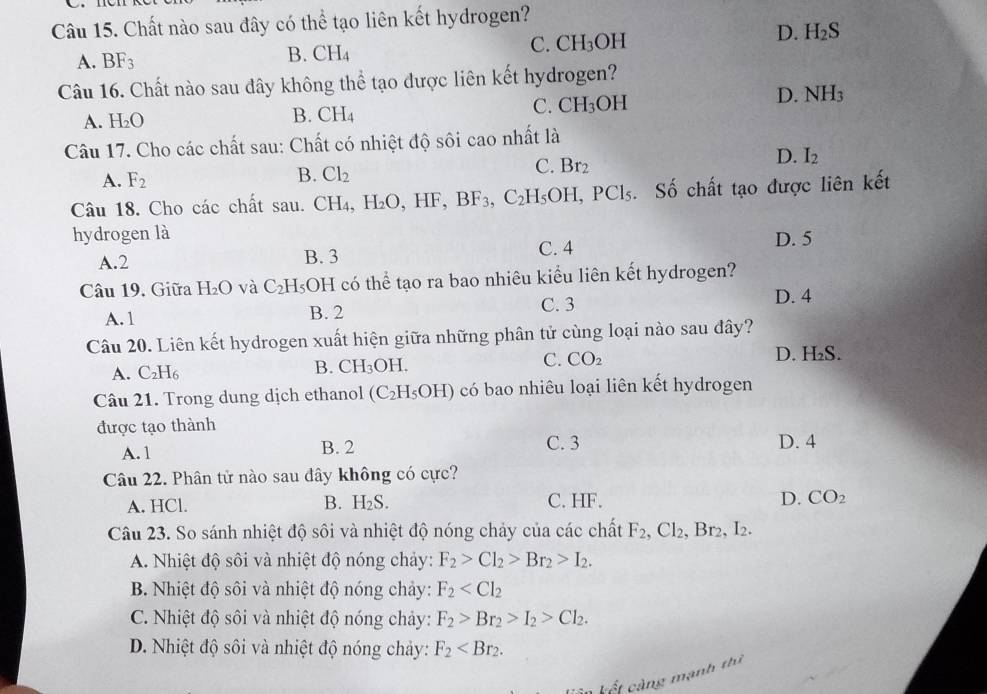 Chất nào sau đây có thể tạo liên kết hydrogen?
C. CH_3OH
D. H_2S
A. BF_3
B. CH_4
Câu 16. Chất nào sau đây không thể tạo được liên kết hydrogen?
A. H_2O
B. CH_4
C. CH_3 OH
D. NH_3
Câu 17. Cho các chất sau: Chất có nhiệt độ sôi cao nhất là
C. Br_2
D. I_2
A. F_2
B. Cl_2
Câu 18. Cho các chất sau. CH₄, H_2O,HF,BF_3,C_2H_5OH,PCl_5 1. Số chất tạo được liên kết
hydrogen là
C. 4
A.2 B. 3 D. 5
Câu 19. Giữa H_2O và C_2H_5 OH có thể tạo ra bao nhiêu kiểu liên kết hydrogen?
C. 3 D. 4
A. 1 B. 2
Câu 20. Liên kết hydrogen xuất hiện giữa những phân tử cùng loại nào sau đây?
A. C_2H_6 D. H₂S.
B. CH_3OH.
C. CO_2
Câu 21. Trong dung dịch ethanol (C_2H_5OH) có bao nhiêu loại liên kết hydrogen
được tạo thành
A. 1 B. 2 C. 3 D. 4
Câu 22. Phân tử nào sau đây không có cực?
A. HCl. H_2S. C. HF. D. CO_2
B.
Câu 23. So sánh nhiệt độ sôi và nhiệt độ nóng chảy của các chất F_2,Cl_2, Br_2,I_2.
A. Nhiệt độ sôi và nhiệt độ nóng chảy: F_2>Cl_2>Br_2>I_2.
B. Nhiệt độ sôi và nhiệt độ nóng chảy: F_2
C. Nhiệt độ sôi và nhiệt độ nóng chảy: F_2>Br_2>I_2>Cl_2.
D. Nhiệt độ sôi và nhiệt độ nóng chảy: F_2
k ế t  àng mạnh thì