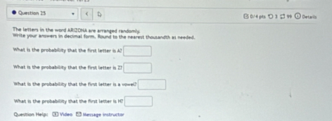 つ 3 Details 
The letters in the word ARIZONA are arranged randomly. 
Write your answers in decimal form. Round to the nearest thousandth as needed. 
What is the probability that the first letter is A? □ 
What is the probability that the first letter is Zh □ 
What is the probability that the first letter is a vowel? □ 
What is the probability that the first letter is H? □ 
Question Help: + Video - Message instructor